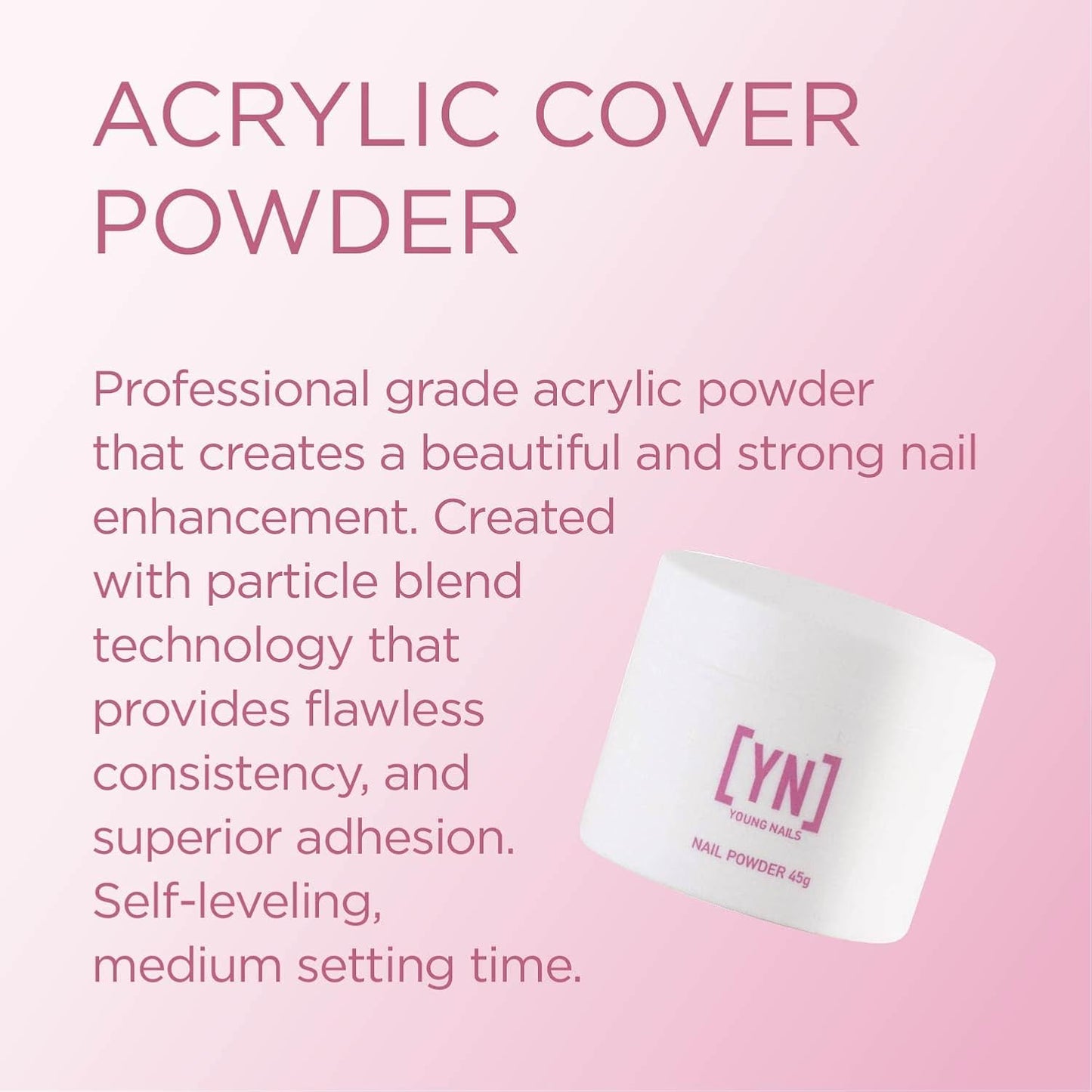Young Nails Acrylic Powders, Cover - Created for a flawless consistency and superior adhesion - Cover Powder Begins to set in 75 seconds - Available in 45 gram, 85 gram, and 660 gram size options